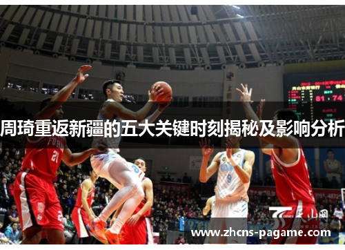 周琦重返新疆的五大关键时刻揭秘及影响分析 周琦重返新疆的五大关键时刻揭秘及影响分析