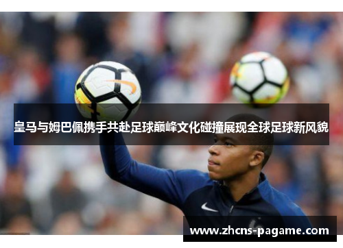 皇马与姆巴佩携手共赴足球巅峰文化碰撞展现全球足球新风貌 皇马与姆巴佩携手共赴足球巅峰文化碰撞展现全球足球新风貌