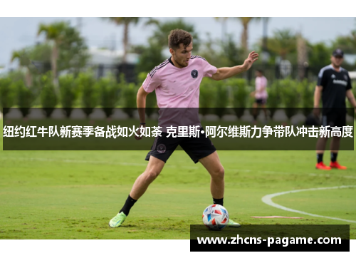 纽约红牛队新赛季备战如火如荼 克里斯·阿尔维斯力争带队冲击新高度