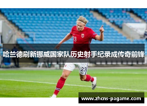 哈兰德刷新挪威国家队历史射手纪录成传奇前锋