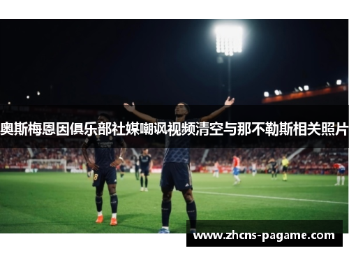 奥斯梅恩因俱乐部社媒嘲讽视频清空与那不勒斯相关照片 奥斯梅恩因俱乐部社媒嘲讽视频清空与那不勒斯相关照片