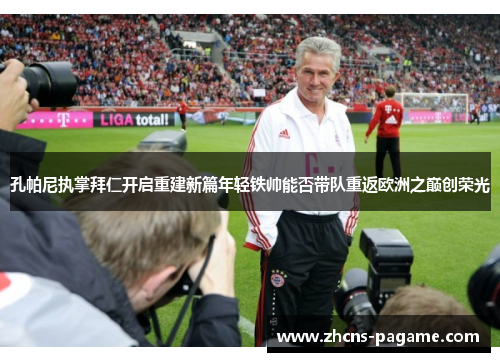 孔帕尼执掌拜仁开启重建新篇年轻铁帅能否带队重返欧洲之巅创荣光 孔帕尼执掌拜仁开启重建新篇年轻铁帅能否带队重返欧洲之巅创荣光