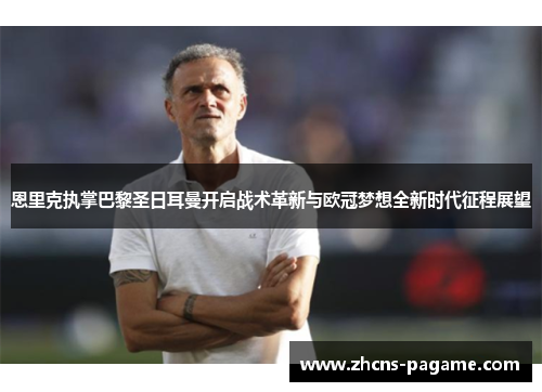 恩里克执掌巴黎圣日耳曼开启战术革新与欧冠梦想全新时代征程展望 恩里克执掌巴黎圣日耳曼开启战术革新与欧冠梦想全新时代征程展望