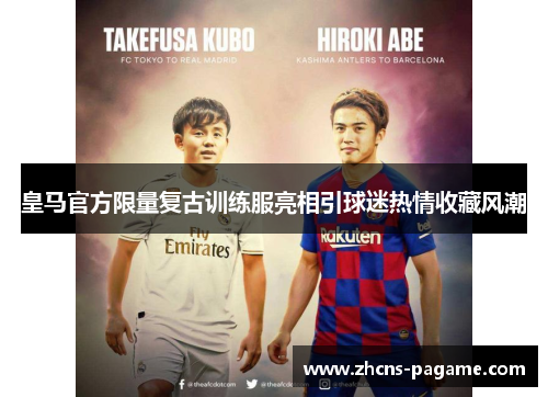 皇马官方限量复古训练服亮相引球迷热情收藏风潮 皇马官方限量复古训练服亮相引球迷热情收藏风潮