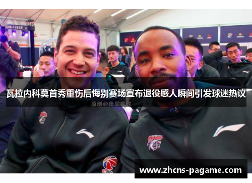 瓦拉内科莫首秀重伤后悔别赛场宣布退役感人瞬间引发球迷热议 瓦拉内科莫首秀重伤后悔别赛场宣布退役感人瞬间引发球迷热议