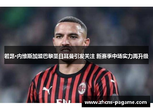 若昂·内维斯加盟巴黎圣日耳曼引发关注 新赛季中场实力再升级